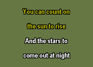 You can count on
the sun to rise

And the stars to

come out at night