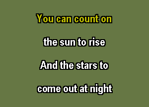 You can count on
the sun to rise

And the stars to

come out at night