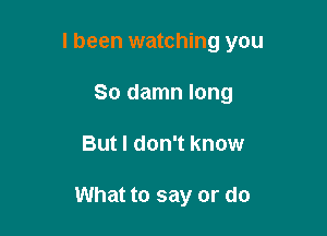 I been watching you

So damn long
But I don't know

What to say or do