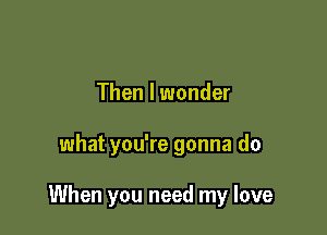Then I wonder

what you're gonna do

When you need my love