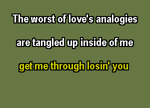 The worst of love's analogies

are tangled up inside ofme

get me through losin' you