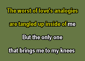 The worst of love's analogies
are tangled up inside of me
But the only one

that brings me to my knees
