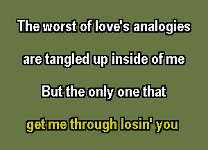 The worst of love's analogies
are tangled up inside of me
But the only one that

get me through losin' you