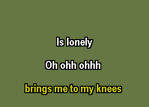 ls lonely

0h ohh ohhh

brings me to my knees