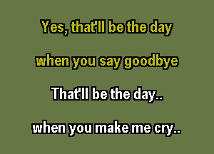 Yes, that'll be the day
when you say goodbye

Thafll be the day..

when you make me cry..
