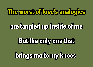 The worst of love's analogies
are tangled up inside of me
But the only one that

brings me to my knees