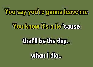 You say you're gonna leave me

You know it's a lie 'cause
thafll be the day..

when I die..