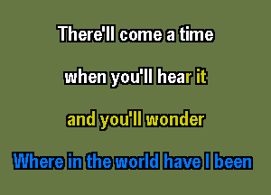 There'll come a time

when you'll hear it

and you'll wonder