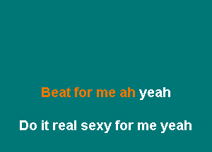 Beat for me ah yeah

Do it real sexy for me yeah