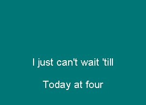 I just can't wait 'till

Today at four