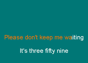 Please don't keep me waiting

It's three fifty nine