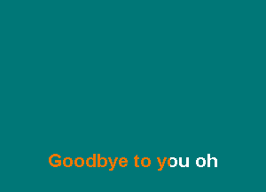 Goodbye to you oh