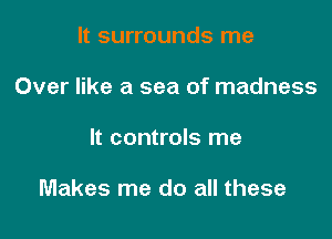 It surrounds me
Over like a sea of madness

It controls me

Makes me do all these