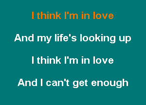 I think I'm in love
And my life's looking up

I think I'm in love

And I can't get enough