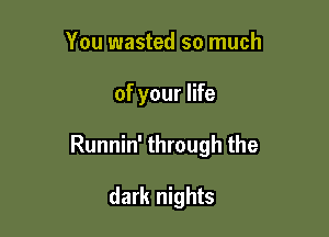 You wasted so much

of your life

Runnin' through the

dark nights