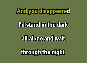 And you disappeared

I'd stand in the dark

all alone and wait

through the night
