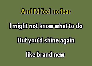 And I'd feel no fear

I might not know what to do

But you'd shine again

like brand new