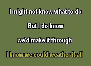 I might not know what to do

But I do know

we'd make it through

I know we could weather it all