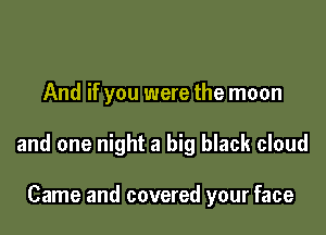 And if you were the moon

and one night a big black cloud

Came and covered your face