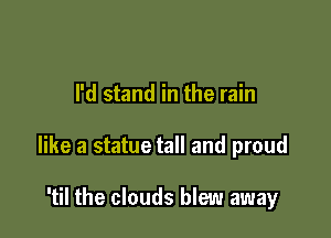 I'd stand in the rain

like a statue tall and proud

'til the clouds blew away