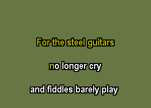 For the steel guitars

no longer cry

and fiddles barely play
