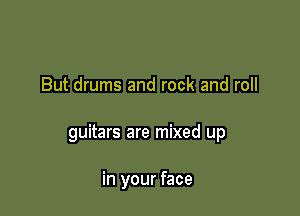 But drums and rock and roll

guitars are mixed up

in your face