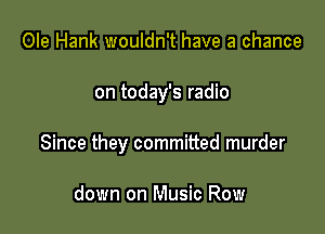 Ole Hank wouldn't have a chance

on today's radio

Since they committed murder

down on Music Row