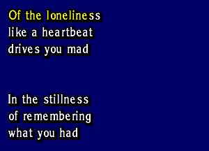 Of the loneliness
like a heartbeat
drives you mad

In the stillness
of re me mbering
what you had