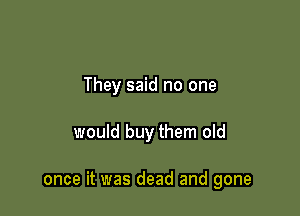 They said no one

would buy them old

once it was dead and gone