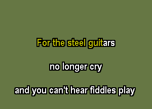 For the steel guitars

no longer cry

and you can't hear Fiddles play