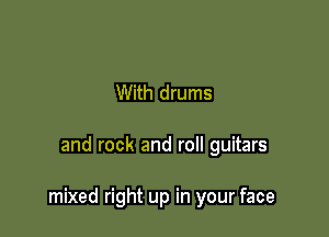 With drums

and rock and roll guitars

mixed right up in your face