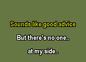 Sounds like good advice

But there's no one..

at my side..
