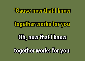 'Cause now that I know
together works for you

Oh, now that I know

together works for you