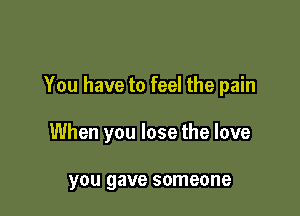 You have to feel the pain

When you lose the love

you gave someone