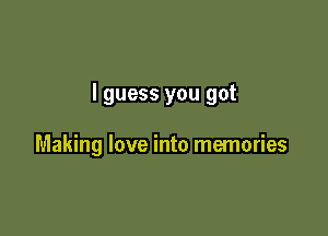 I guess you got

Making love into memories