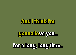 And I think I'm

gonna love you..

for a long, long time..