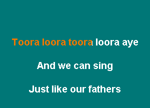 Toora loora toora loora aye

And we can sing

Just like our fathers