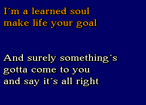 I'm a learned soul
make life your goal

And surely something's
gotta come to you
and say it's all right
