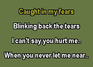 Caught in my fears

Blinking back the tears
lcan't say you hurt me..

When you never let me near..