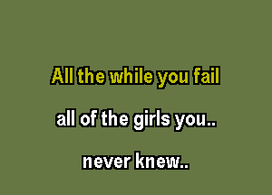 All the while you fail

all of the girls you..

never knew..