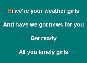 Hi we're your weather girls
And have we got news for you

Get ready

All you lonely girls
