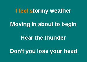 I feel stormy weather
Moving in about to begin

Hear the thunder

Don't you lose your head