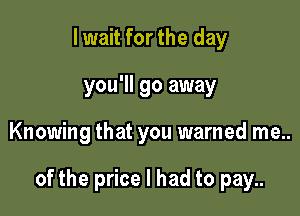 I wait for the day
you'll go away

Knowing that you warned me..

of the price I had to pay..