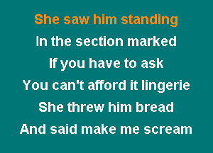 She saw him standing
In the section marked
If you have to ask
You can't afford it lingerie
She threw him bread
And said make me scream