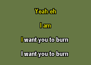 Yeah-eh

lam

lwant you to burn

I want you to burn