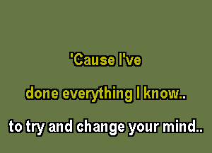 'Cause I've

done everything I know..

to try and change your mind..