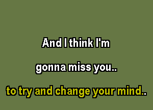 And I think I'm

gonna miss you..

to try and change your mind..