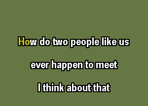 How do two people like us

ever happen to meet

I think about that