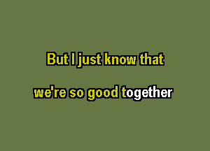 But Ijust know that

we're so good together