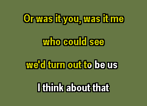 Or was it you, was it me

who could see
we'd turn out to be us

I think about that